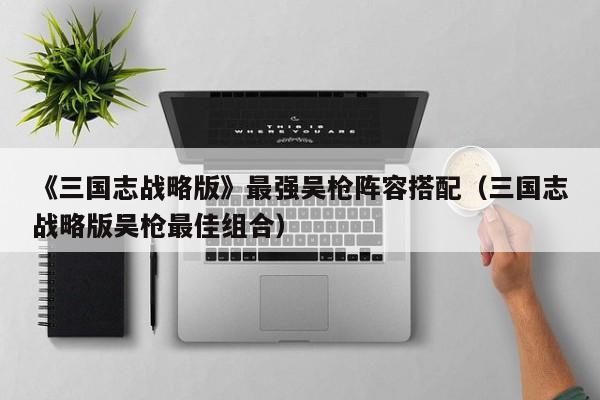 《三国志战略版》最强吴枪阵容搭配（三国志战略版吴枪最佳组合）
