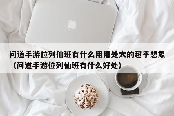 问道手游位列仙班有什么用用处大的超乎想象（问道手游位列仙班有什么好处）