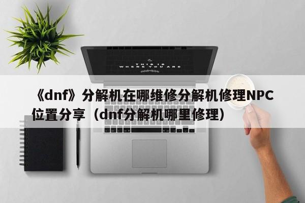 《dnf》分解机在哪维修分解机修理NPC位置分享（dnf分解机哪里修理）