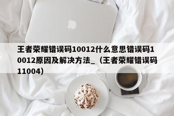 王者荣耀错误码10012什么意思错误码10012原因及解决方法_（王者荣耀错误码11004）