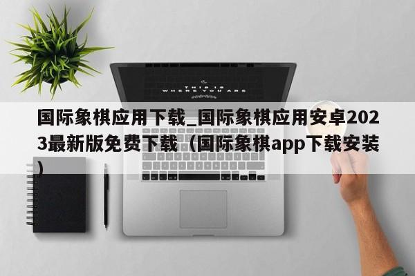 国际象棋应用下载_国际象棋应用安卓2023最新版免费下载（国际象棋app下载安装）
