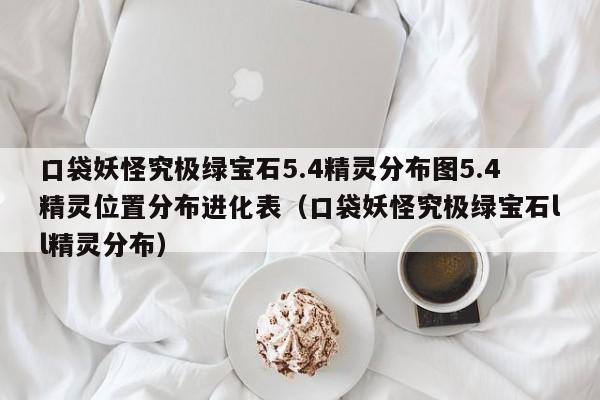 口袋妖怪究极绿宝石5.4精灵分布图5.4精灵位置分布进化表（口袋妖怪究极绿宝石ll精灵分布）