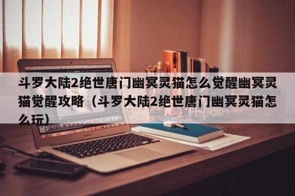 斗罗大陆2绝世唐门幽冥灵猫怎么觉醒幽冥灵猫觉醒攻略（斗罗大陆2绝世唐门幽冥灵猫怎么玩）