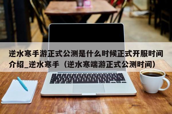 逆水寒手游正式公测是什么时候正式开服时间介绍_逆水寒手（逆水寒端游正式公测时间）