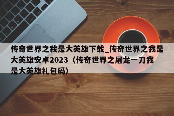 传奇世界之我是大英雄下载_传奇世界之我是大英雄安卓2023（传奇世界之屠龙一刀我是大英雄礼包码）