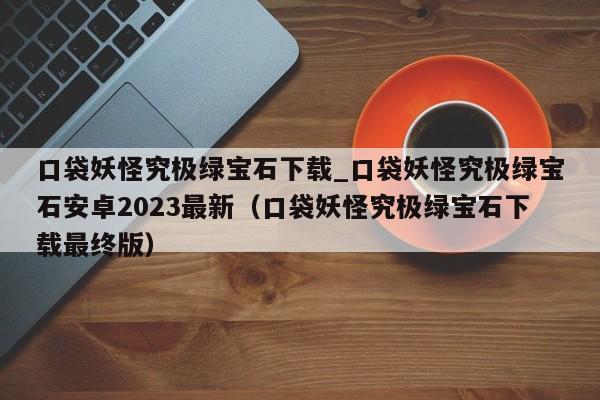 口袋妖怪究极绿宝石下载_口袋妖怪究极绿宝石安卓2023最新（口袋妖怪究极绿宝石下载最终版）