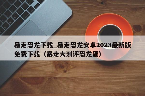暴走恐龙下载_暴走恐龙安卓2023最新版免费下载（暴走大测评恐龙蛋）