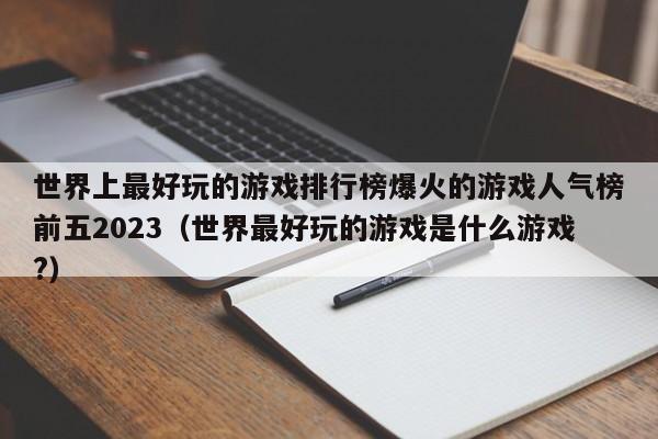 世界上最好玩的游戏排行榜爆火的游戏人气榜前五2023（世界最好玩的游戏是什么游戏?）