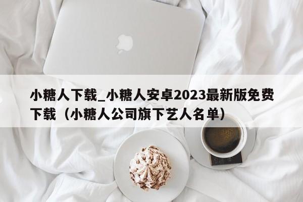 小糖人下载_小糖人安卓2023最新版免费下载（小糖人公司旗下艺人名单）