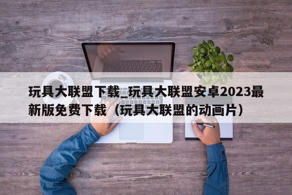 玩具大联盟下载_玩具大联盟安卓2023最新版免费下载（玩具大联盟的动画片）