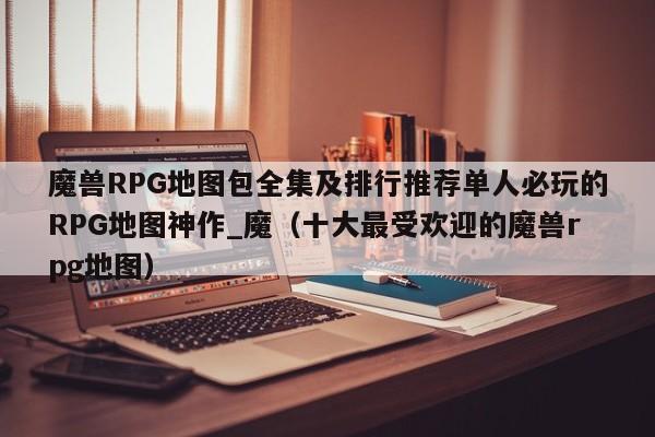 魔兽RPG地图包全集及排行推荐单人必玩的RPG地图神作_魔（十大最受欢迎的魔兽rpg地图）