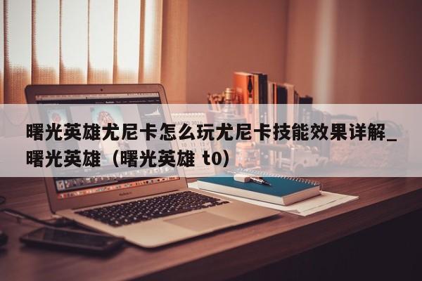 曙光英雄尤尼卡怎么玩尤尼卡技能效果详解_曙光英雄（曙光英雄 t0）