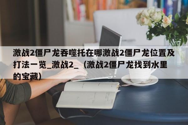 激战2僵尸龙吞噬托在哪激战2僵尸龙位置及打法一览_激战2_（激战2僵尸龙找到水里的宝藏）