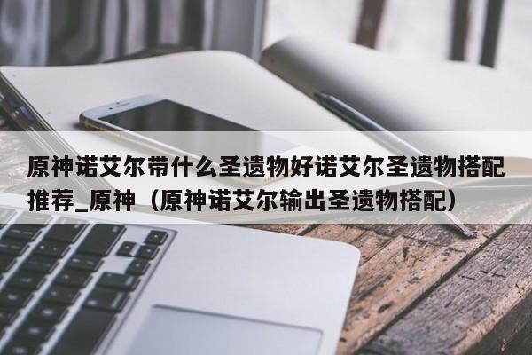 原神诺艾尔带什么圣遗物好诺艾尔圣遗物搭配推荐_原神（原神诺艾尔输出圣遗物搭配）