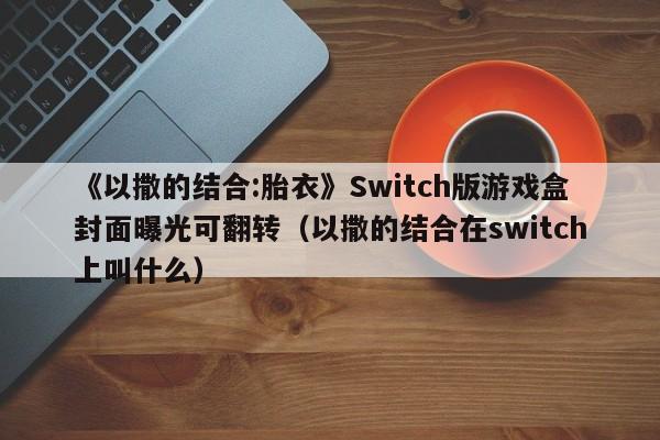 《以撒的结合:胎衣》Switch版游戏盒封面曝光可翻转（以撒的结合在switch上叫什么）
