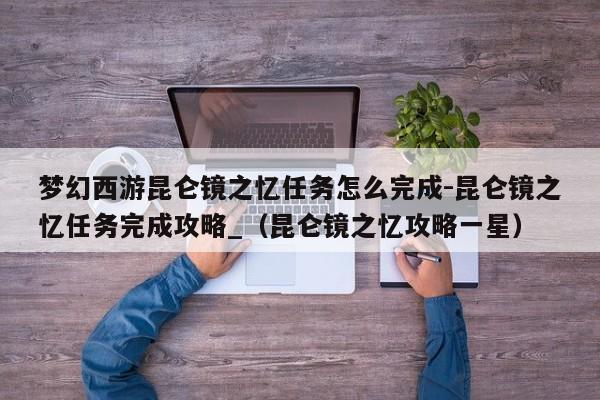 梦幻西游昆仑镜之忆任务怎么完成-昆仑镜之忆任务完成攻略_（昆仑镜之忆攻略一星）