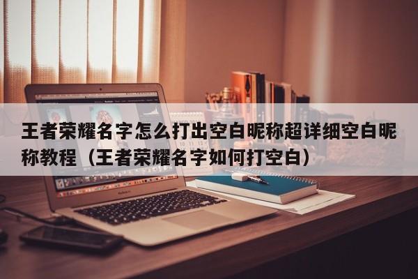 王者荣耀名字怎么打出空白昵称超详细空白昵称教程（王者荣耀名字如何打空白）
