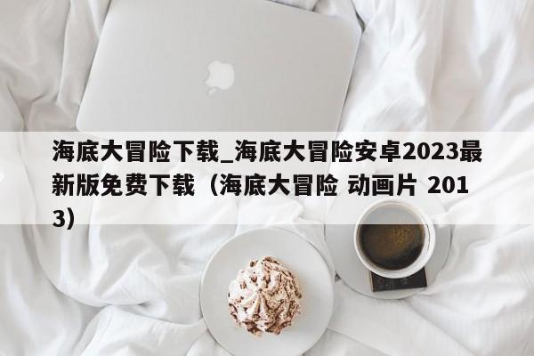 海底大冒险下载_海底大冒险安卓2023最新版免费下载（海底大冒险 动画片 2013）