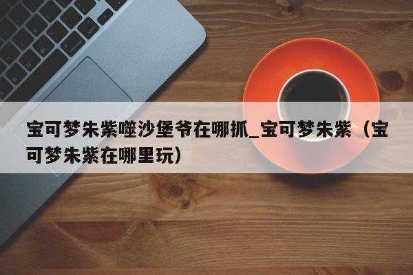 宝可梦朱紫噬沙堡爷在哪抓_宝可梦朱紫（宝可梦朱紫在哪里玩）