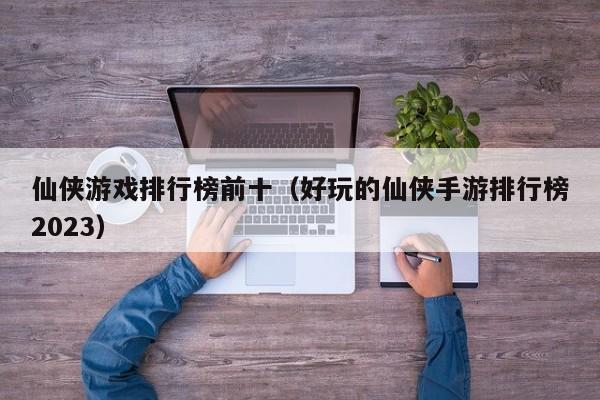 仙侠游戏排行榜前十（好玩的仙侠手游排行榜2023）