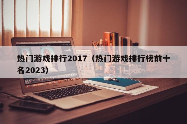 热门游戏排行2017（热门游戏排行榜前十名2023）