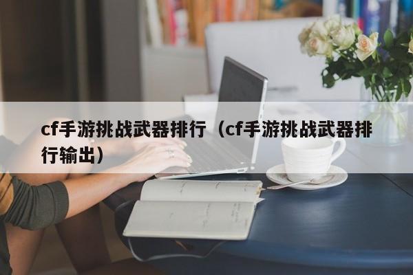cf手游挑战武器排行（cf手游挑战武器排行输出）
