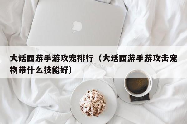 大话西游手游攻宠排行（大话西游手游攻击宠物带什么技能好）