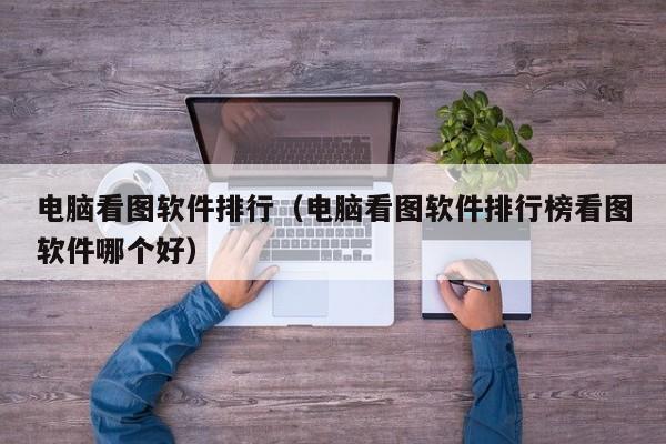 电脑看图软件排行（电脑看图软件排行榜看图软件哪个好）