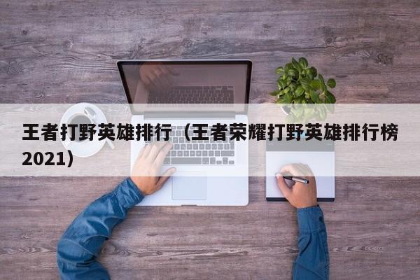 王者打野英雄排行（王者荣耀打野英雄排行榜2021）