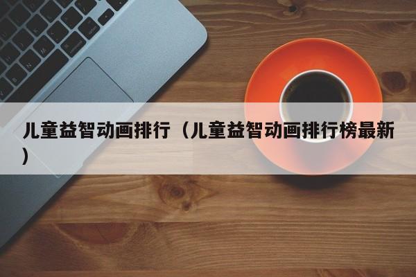 儿童益智动画排行（儿童益智动画排行榜最新）
