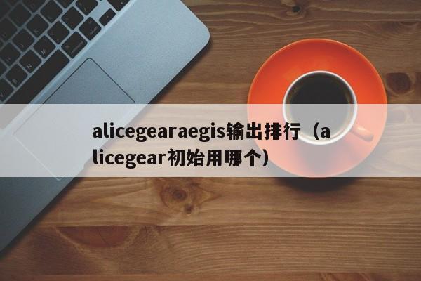 alicegearaegis输出排行（alicegear初始用哪个）