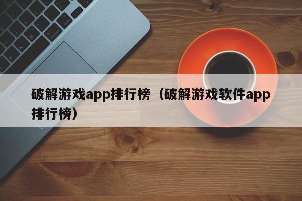 破解游戏app排行榜（破解游戏软件app排行榜）