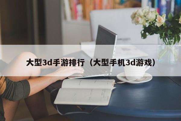 大型3d手游排行（大型手机3d游戏）