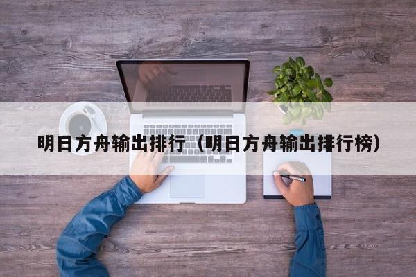 明日方舟输出排行（明日方舟输出排行榜）