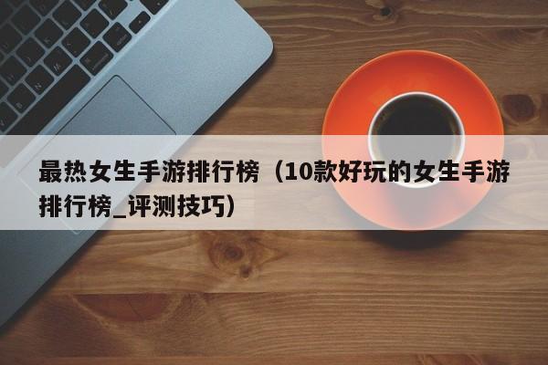 最热女生手游排行榜（10款好玩的女生手游排行榜_评测技巧）