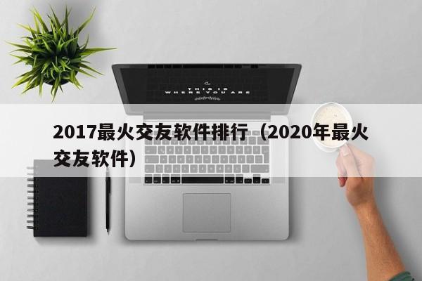 2017最火交友软件排行（2020年最火交友软件）