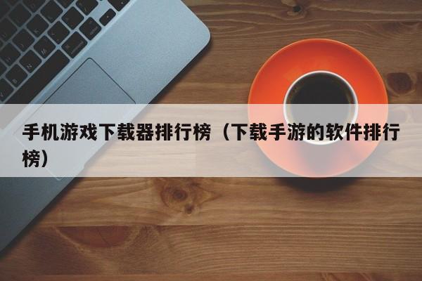 手机游戏下载器排行榜（下载手游的软件排行榜）