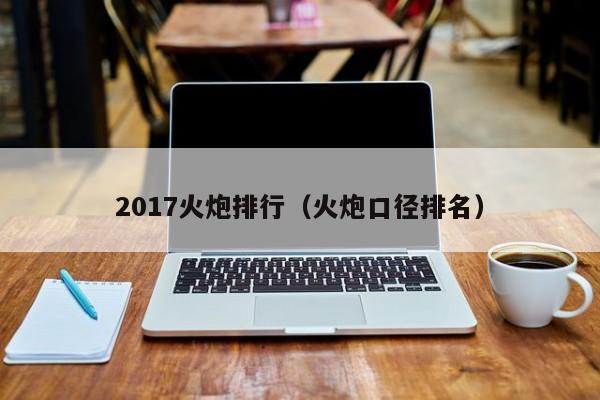 2017火炮排行（火炮口径排名）