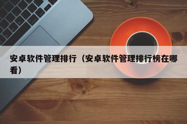 安卓软件管理排行（安卓软件管理排行榜在哪看）