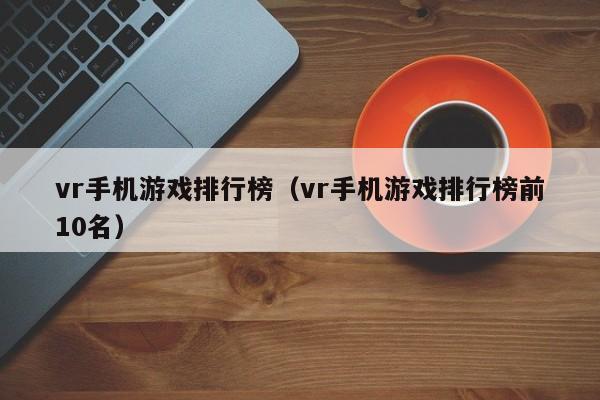 vr手机游戏排行榜（vr手机游戏排行榜前10名）