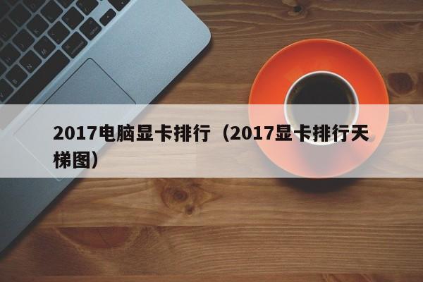 2017电脑显卡排行（2017显卡排行天梯图）