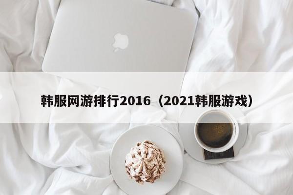 韩服网游排行2016（2021韩服游戏）