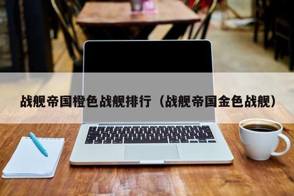 战舰帝国橙色战舰排行（战舰帝国金色战舰）