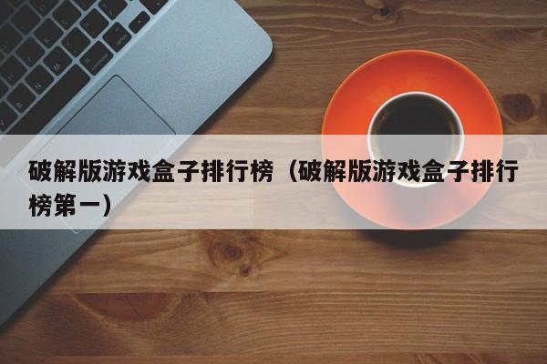 破解版游戏盒子排行榜（破解版游戏盒子排行榜第一）
