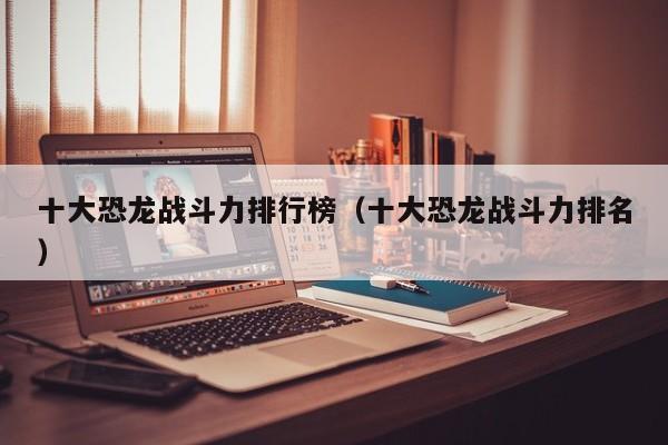 十大恐龙战斗力排行榜（十大恐龙战斗力排名）
