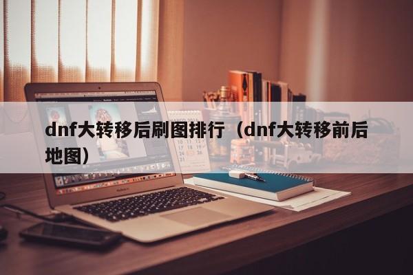 dnf大转移后刷图排行（dnf大转移前后地图）