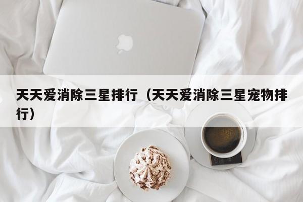 天天爱消除三星排行（天天爱消除三星宠物排行）