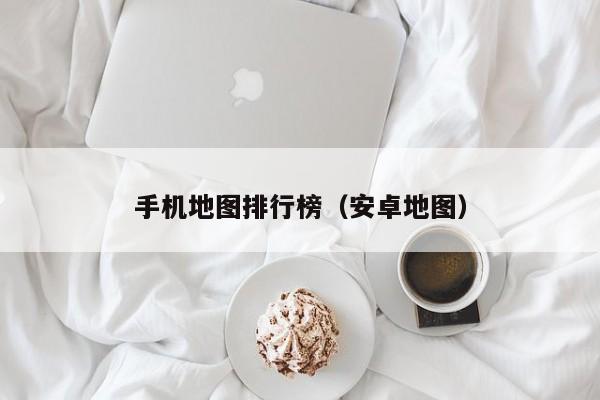 手机地图排行榜（安卓地图）